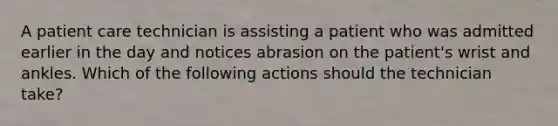 A patient care technician is assisting a patient who was admitted earlier in the day and notices abrasion on the patient's wrist and ankles. Which of the following actions should the technician take?