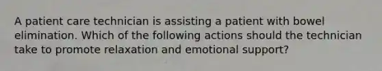 A patient care technician is assisting a patient with bowel elimination. Which of the following actions should the technician take to promote relaxation and emotional support?