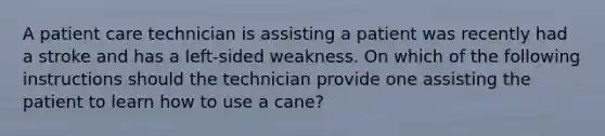 A patient care technician is assisting a patient was recently had a stroke and has a left-sided weakness. On which of the following instructions should the technician provide one assisting the patient to learn how to use a cane?