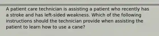 A patient care technician is assisting a patient who recently has a stroke and has left-sided weakness. Which of the following instructions should the technician provide when assisting the patient to learn how to use a cane?