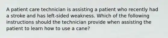 A patient care technician is assisting a patient who recently had a stroke and has left-sided weakness. Which of the following instructions should the technician provide when assisting the patient to learn how to use a cane?