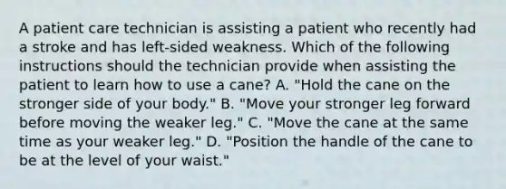 A patient care technician is assisting a patient who recently had a stroke and has left-sided weakness. Which of the following instructions should the technician provide when assisting the patient to learn how to use a cane? A. "Hold the cane on the stronger side of your body." B. "Move your stronger leg forward before moving the weaker leg." C. "Move the cane at the same time as your weaker leg." D. "Position the handle of the cane to be at the level of your waist."