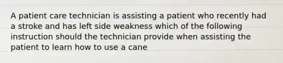 A patient care technician is assisting a patient who recently had a stroke and has left side weakness which of the following instruction should the technician provide when assisting the patient to learn how to use a cane