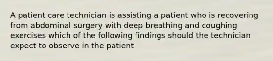 A patient care technician is assisting a patient who is recovering from abdominal surgery with deep breathing and coughing exercises which of the following findings should the technician expect to observe in the patient