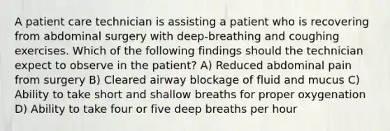 A patient care technician is assisting a patient who is recovering from abdominal surgery with deep-breathing and coughing exercises. Which of the following findings should the technician expect to observe in the patient? A) Reduced abdominal pain from surgery B) Cleared airway blockage of fluid and mucus C) Ability to take short and shallow breaths for proper oxygenation D) Ability to take four or five deep breaths per hour