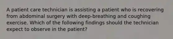 A patient care technician is assisting a patient who is recovering from abdominal surgery with deep-breathing and coughing exercise. Which of the following findings should the technician expect to observe in the patient?