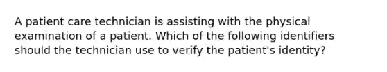 A patient care technician is assisting with the physical examination of a patient. Which of the following identifiers should the technician use to verify the patient's identity?