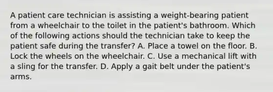 A patient care technician is assisting a weight-bearing patient from a wheelchair to the toilet in the patient's bathroom. Which of the following actions should the technician take to keep the patient safe during the transfer? A. Place a towel on the floor. B. Lock the wheels on the wheelchair. C. Use a mechanical lift with a sling for the transfer. D. Apply a gait belt under the patient's arms.