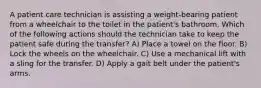 A patient care technician is assisting a weight-bearing patient from a wheelchair to the toilet in the patient's bathroom. Which of the following actions should the technician take to keep the patient safe during the transfer? A) Place a towel on the floor. B) Lock the wheels on the wheelchair. C) Use a mechanical lift with a sling for the transfer. D) Apply a gait belt under the patient's arms.