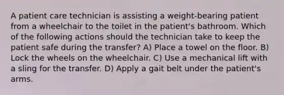 A patient care technician is assisting a weight-bearing patient from a wheelchair to the toilet in the patient's bathroom. Which of the following actions should the technician take to keep the patient safe during the transfer? A) Place a towel on the floor. B) Lock the wheels on the wheelchair. C) Use a mechanical lift with a sling for the transfer. D) Apply a gait belt under the patient's arms.