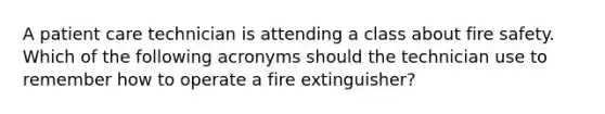 A patient care technician is attending a class about fire safety. Which of the following acronyms should the technician use to remember how to operate a fire extinguisher?