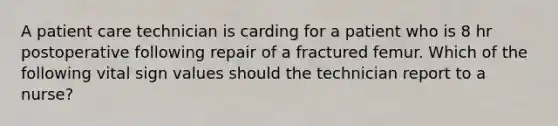 A patient care technician is carding for a patient who is 8 hr postoperative following repair of a fractured femur. Which of the following vital sign values should the technician report to a nurse?