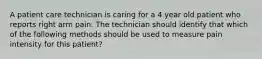 A patient care technician is caring for a 4 year old patient who reports right arm pain. The technician should identify that which of the following methods should be used to measure pain intensity for this patient?