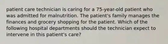 patient care technician is caring for a 75-year-old patient who was admitted for malnutrition. The patient's family manages the finances and grocery shopping for the patient. Which of the following hospital departments should the technician expect to intervene in this patient's care?