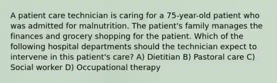 A patient care technician is caring for a 75-year-old patient who was admitted for malnutrition. The patient's family manages the finances and grocery shopping for the patient. Which of the following hospital departments should the technician expect to intervene in this patient's care? A) Dietitian B) Pastoral care C) Social worker D) Occupational therapy