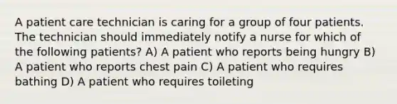 A patient care technician is caring for a group of four patients. The technician should immediately notify a nurse for which of the following patients? A) A patient who reports being hungry B) A patient who reports chest pain C) A patient who requires bathing D) A patient who requires toileting