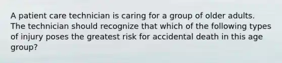 A patient care technician is caring for a group of older adults. The technician should recognize that which of the following types of injury poses the greatest risk for accidental death in this age group?