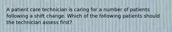 A patient care technician is caring for a number of patients following a shift change. Which of the following patients should the technician assess first?