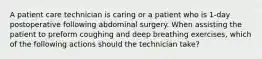 A patient care technician is caring or a patient who is 1-day postoperative following abdominal surgery. When assisting the patient to preform coughing and deep breathing exercises, which of the following actions should the technician take?