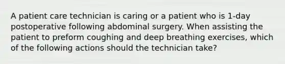 A patient care technician is caring or a patient who is 1-day postoperative following abdominal surgery. When assisting the patient to preform coughing and deep breathing exercises, which of the following actions should the technician take?