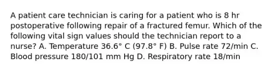 A patient care technician is caring for a patient who is 8 hr postoperative following repair of a fractured femur. Which of the following vital sign values should the technician report to a nurse? A. Temperature 36.6° C (97.8° F) B. Pulse rate 72/min C. Blood pressure 180/101 mm Hg D. Respiratory rate 18/min