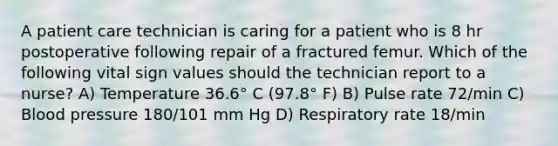 A patient care technician is caring for a patient who is 8 hr postoperative following repair of a fractured femur. Which of the following vital sign values should the technician report to a nurse? A) Temperature 36.6° C (97.8° F) B) Pulse rate 72/min C) Blood pressure 180/101 mm Hg D) Respiratory rate 18/min