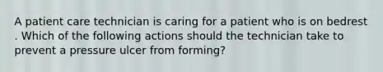 A patient care technician is caring for a patient who is on bedrest . Which of the following actions should the technician take to prevent a pressure ulcer from forming?