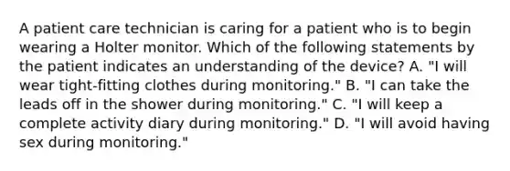 A patient care technician is caring for a patient who is to begin wearing a Holter monitor. Which of the following statements by the patient indicates an understanding of the device? A. "I will wear tight-fitting clothes during monitoring." B. "I can take the leads off in the shower during monitoring." C. "I will keep a complete activity diary during monitoring." D. "I will avoid having sex during monitoring."