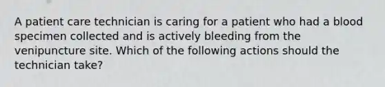 A patient care technician is caring for a patient who had a blood specimen collected and is actively bleeding from the venipuncture site. Which of the following actions should the technician take?