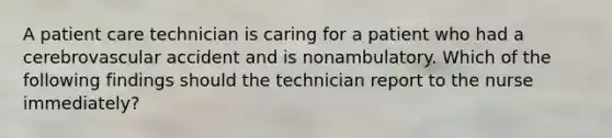 A patient care technician is caring for a patient who had a cerebrovascular accident and is nonambulatory. Which of the following findings should the technician report to the nurse immediately?