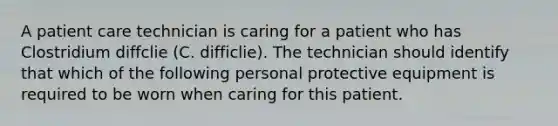 A patient care technician is caring for a patient who has Clostridium diffclie (C. difficlie). The technician should identify that which of the following personal protective equipment is required to be worn when caring for this patient.