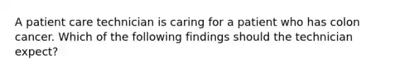 A patient care technician is caring for a patient who has colon cancer. Which of the following findings should the technician expect?