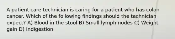 A patient care technician is caring for a patient who has colon cancer. Which of the following findings should the technician expect? A) Blood in the stool B) Small lymph nodes C) Weight gain D) Indigestion