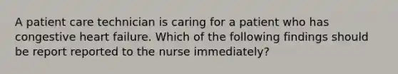 A patient care technician is caring for a patient who has congestive heart failure. Which of the following findings should be report reported to the nurse immediately?