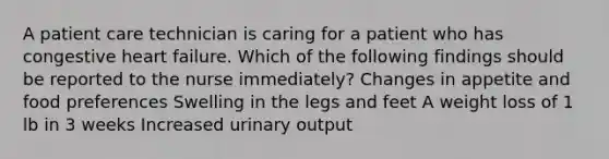 A patient care technician is caring for a patient who has congestive heart failure. Which of the following findings should be reported to the nurse immediately? Changes in appetite and food preferences ​Swelling in the legs and feet A weight loss of 1 lb in 3 weeks Increased urinary output