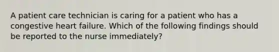 A patient care technician is caring for a patient who has a congestive heart failure. Which of the following findings should be reported to the nurse immediately?