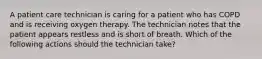 A patient care technician is caring for a patient who has COPD and is receiving oxygen therapy. The technician notes that the patient appears restless and is short of breath. Which of the following actions should the technician take?