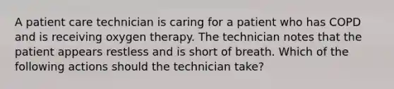 A patient care technician is caring for a patient who has COPD and is receiving oxygen therapy. The technician notes that the patient appears restless and is short of breath. Which of the following actions should the technician take?