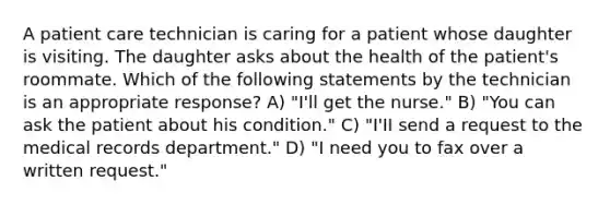 A patient care technician is caring for a patient whose daughter is visiting. The daughter asks about the health of the patient's roommate. Which of the following statements by the technician is an appropriate response? A) "I'll get the nurse." B) "You can ask the patient about his condition." C) "I'II send a request to the medical records department." D) "I need you to fax over a written request."