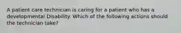 A patient care technician is caring for a patient who has a developmental Disability. Which of the following actions should the technician take?