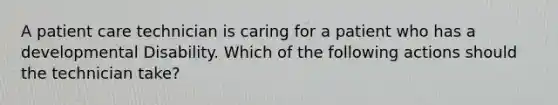 A patient care technician is caring for a patient who has a developmental Disability. Which of the following actions should the technician take?