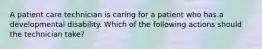 A patient care technician is caring for a patient who has a developmental disability. Which of the following actions should the technician take?