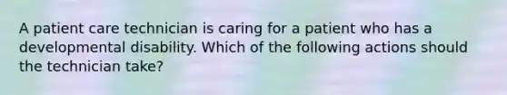 A patient care technician is caring for a patient who has a developmental disability. Which of the following actions should the technician take?