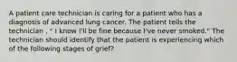 A patient care technician is caring for a patient who has a diagnosis of advanced lung cancer. The patient tells the technician , " I know I'll be fine because I've never smoked." The technician should identify that the patient is experiencing which of the following stages of grief?