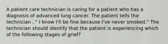 A patient care technician is caring for a patient who has a diagnosis of advanced lung cancer. The patient tells the technician , " I know I'll be fine because I've never smoked." The technician should identify that the patient is experiencing which of the following stages of grief?