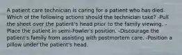 A patient care technician is caring for a patient who has died. Which of the following actions should the technician take? -Pull the sheet over the patient's head prior to the family viewing. -Place the patient in semi-Fowler's position. -Discourage the patient's family from assisting with postmortem care. -Position a pillow under the patient's head.