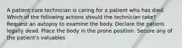 A patient care technician is caring for a patient who has died. Which of the following actions should the technician take? Request an autopsy to examine the body. Declare the patient legally dead. Place the body in the prone position. Secure any of the patient's valuables