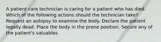 A patient care technician is caring for a patient who has died. Which of the following actions should the technician take? Request an autopsy to examine the body. Declare the patient legally dead. Place the body in the prone position. Secure any of the patient's valuables