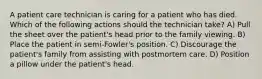 A patient care technician is caring for a patient who has died. Which of the following actions should the technician take? A) Pull the sheet over the patient's head prior to the family viewing. B) Place the patient in semi-Fowler's position. C) Discourage the patient's family from assisting with postmortem care. D) Position a pillow under the patient's head.