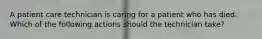 A patient care technician is caring for a patient who has died. Which of the following actions should the technician take?